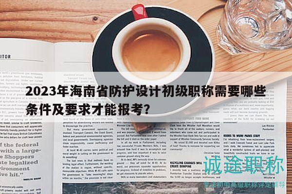 2023年海南省防护设计初级职称需要哪些条件及要求才能报考？