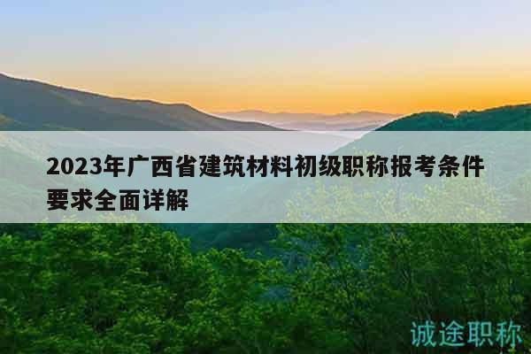 2023年广西省建筑材料初级职称报考条件要求全面详解