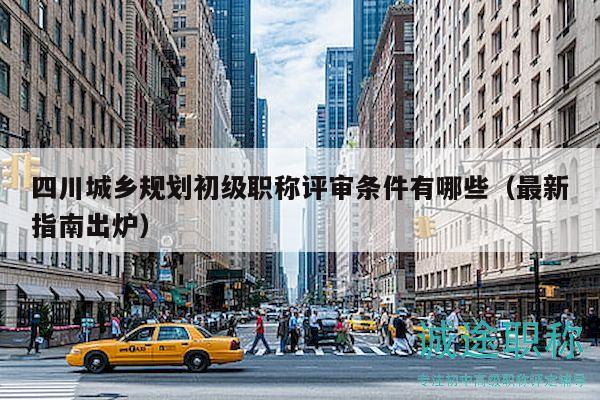 四川城乡规划初级职称评审条件有哪些（最新指南出炉）