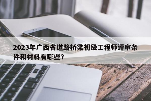 2023年广西省道路桥梁初级工程师评审条件和材料有哪些？