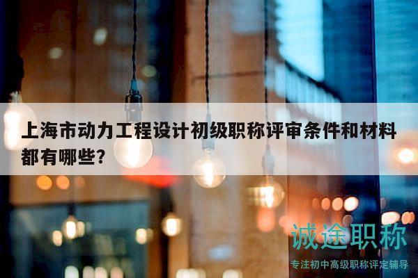 上海市动力工程设计初级职称评审条件和材料都有哪些？