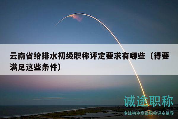 云南省给排水初级职称评定要求有哪些（得要满足这些条件）