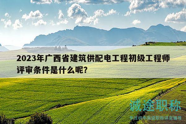 2023年广西省建筑供配电工程初级工程师评审条件是什么呢？