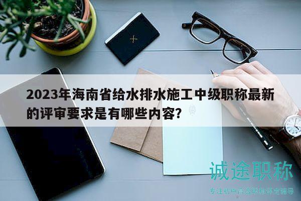 2023年海南省给水排水施工中级职称最新的评审要求是有哪些内容？