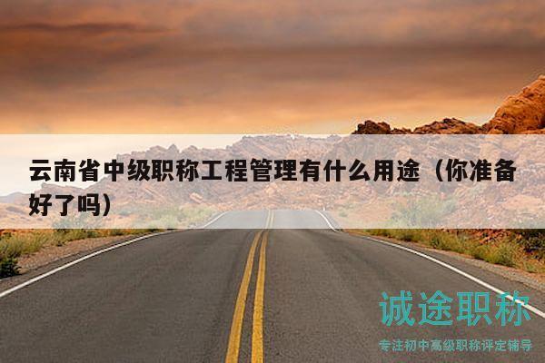 云南省中级职称工程管理有什么用途（你准备好了吗）