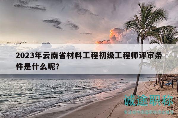 2023年云南省材料工程初级工程师评审条件是什么呢？