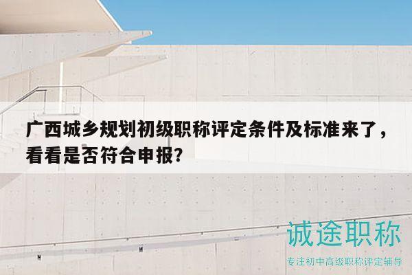 广西城乡规划初级职称评定条件及标准来了，看看是否符合申报？