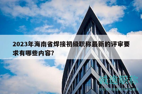 2023年海南省焊接初级职称最新的评审要求有哪些内容？