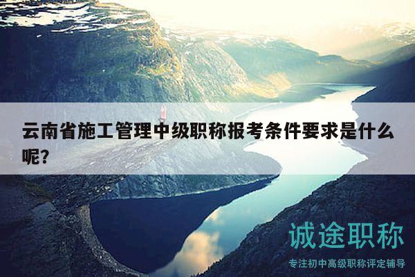 云南省施工管理中级职称报考条件要求是什么呢？