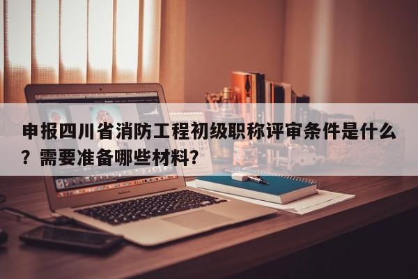 申报四川省消防工程初级职称评审条件是什么？需要准备哪些材料？
