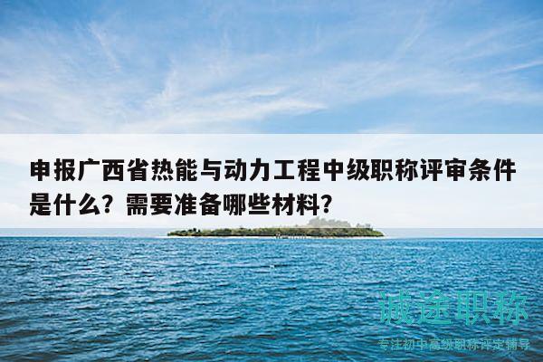 申报广西省热能与动力工程中级职称评审条件是什么？需要准备哪些材料？