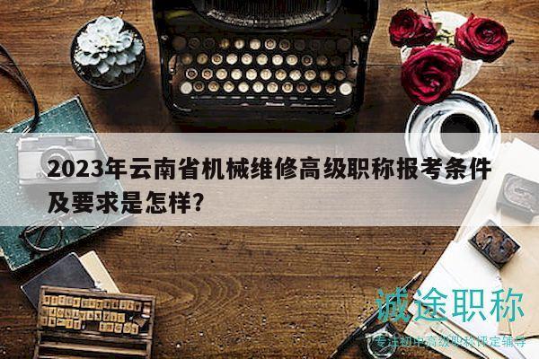 2023年云南省机械维修高级职称报考条件及要求是怎样？