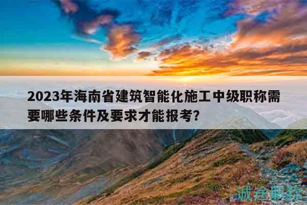 2023年海南省建筑智能化施工中级职称需要哪些条件及要求才能报考？