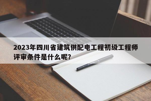 2023年四川省建筑供配电工程初级工程师评审条件是什么呢？