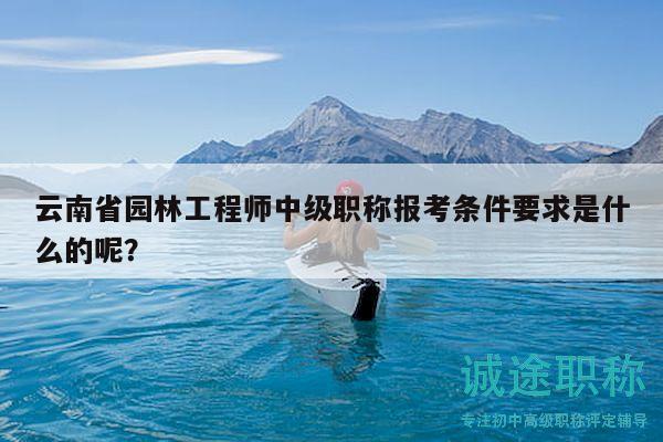 云南省园林工程师中级职称报考条件要求是什么的呢？