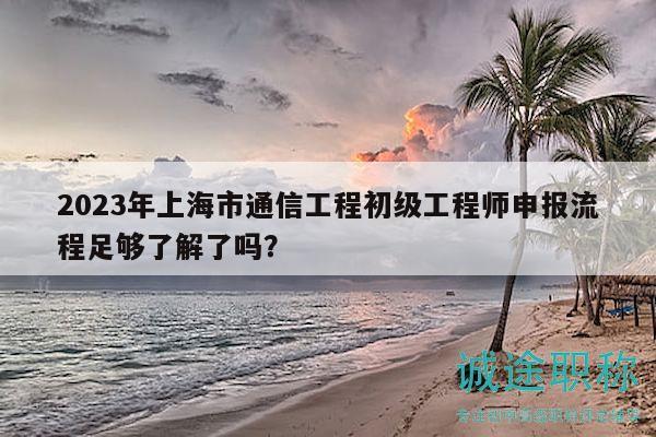 2023年上海市通信工程初级工程师申报流程足够了解了吗？
