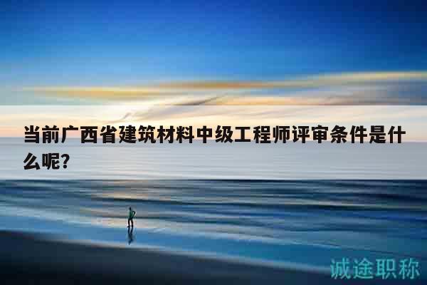 当前广西省建筑材料中级工程师评审条件是什么呢？