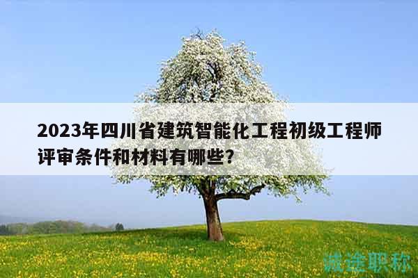 2023年四川省建筑智能化工程初级工程师评审条件和材料有哪些？