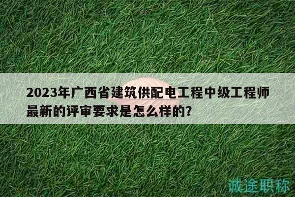 2023年广西省建筑供配电工程中级工程师最新的评审要求是怎么样的？