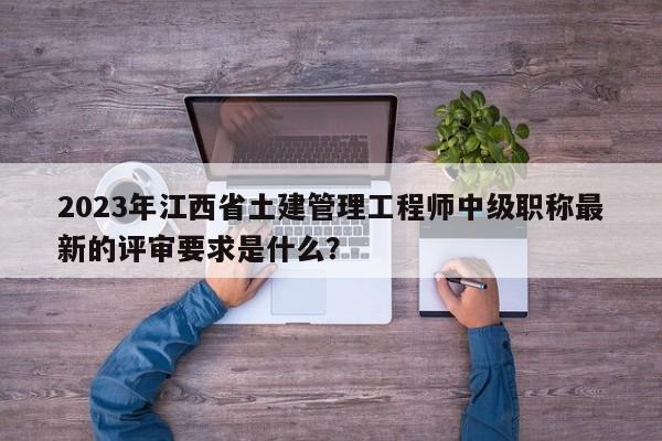 2023年江西省土建管理工程师中级职称最新的评审要求是什么？
