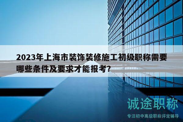 2023年上海市装饰装修施工初级职称需要哪些条件及要求才能报考？