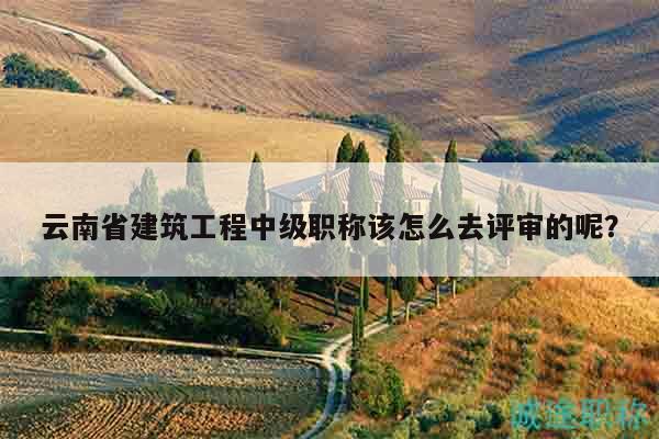 云南省建筑工程中级职称该怎么去评审的呢？