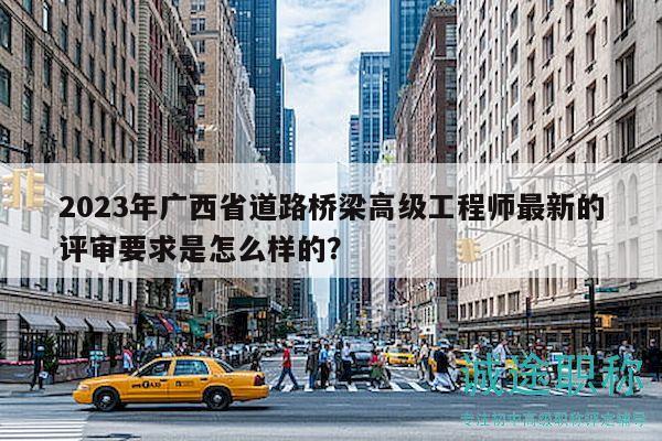 2023年广西省道路桥梁高级工程师最新的评审要求是怎么样的？