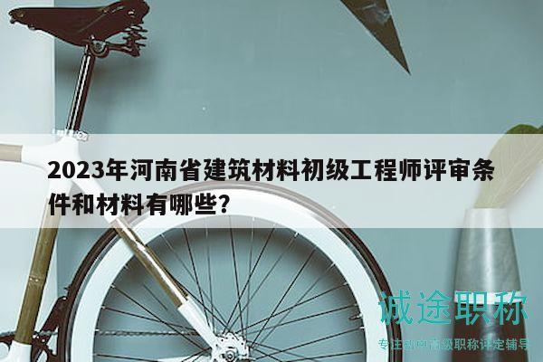 2023年河南省建筑材料初级工程师评审条件和材料有哪些？