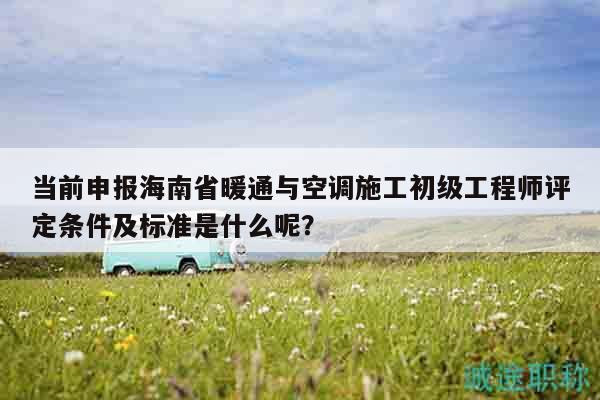 当前申报海南省暖通与空调施工初级工程师评定条件及标准是什么呢？
