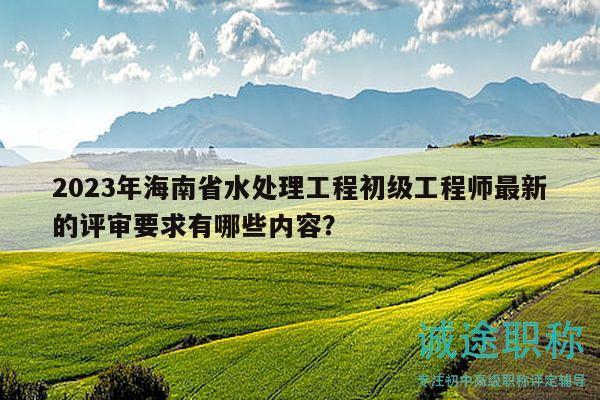 2023年海南省水处理工程初级工程师最新的评审要求有哪些内容？