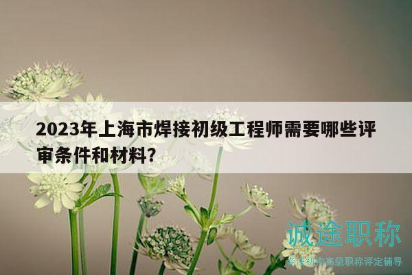 2023年上海市焊接初级工程师需要哪些评审条件和材料？