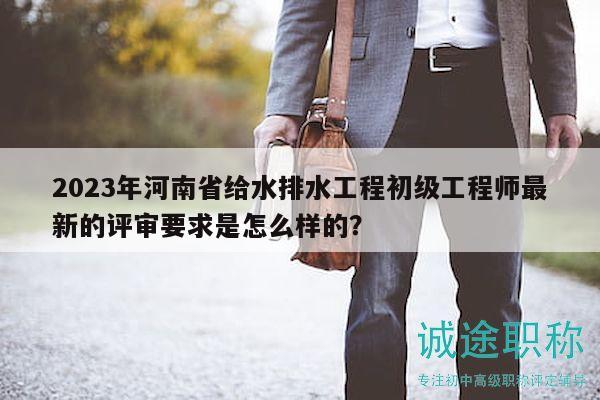 2023年河南省给水排水工程初级工程师最新的评审要求是怎么样的？
