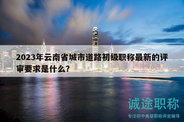2023年云南省城市道路初级职称最新的评审要求是什么？