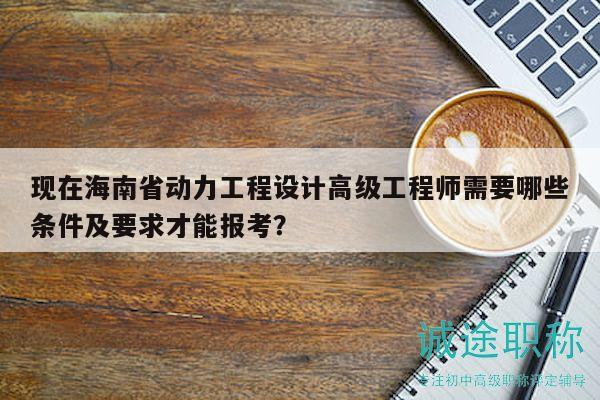 现在海南省动力工程设计高级工程师需要哪些条件及要求才能报考？