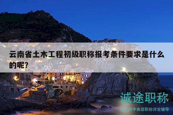 云南省土木工程初级职称报考条件要求是什么的呢？