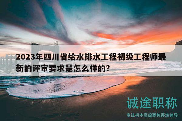 2023年四川省给水排水工程初级工程师最新的评审要求是怎么样的？