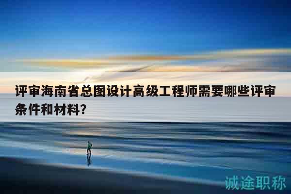 评审海南省总图设计高级工程师需要哪些评审条件和材料？