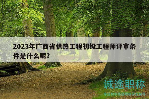 2023年广西省供热工程初级工程师评审条件是什么呢？