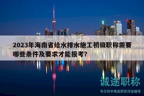 2023年海南省给水排水施工初级职称需要哪些条件及要求才能报考？