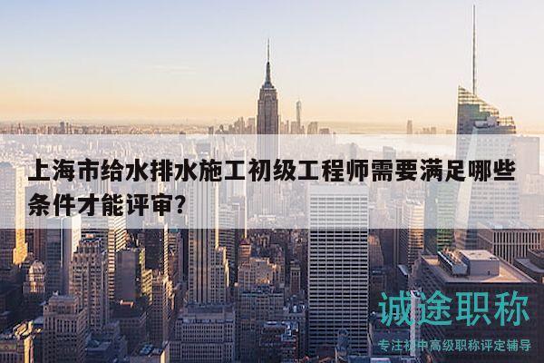 上海市给水排水施工初级工程师需要满足哪些条件才能评审？