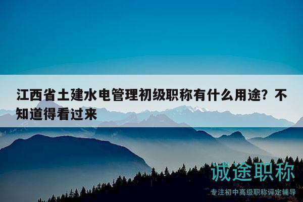 江西省土建水电管理初级职称有什么用途？不知道得看过来