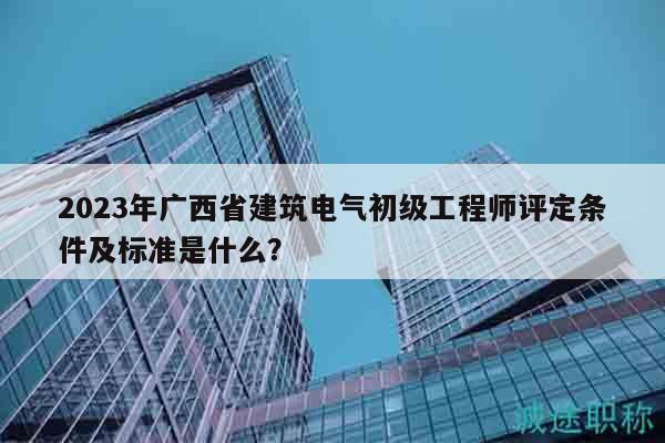 2023年广西省建筑电气初级工程师评定条件及标准是什么？