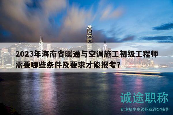2023年海南省暖通与空调施工初级工程师需要哪些条件及要求才能报考？