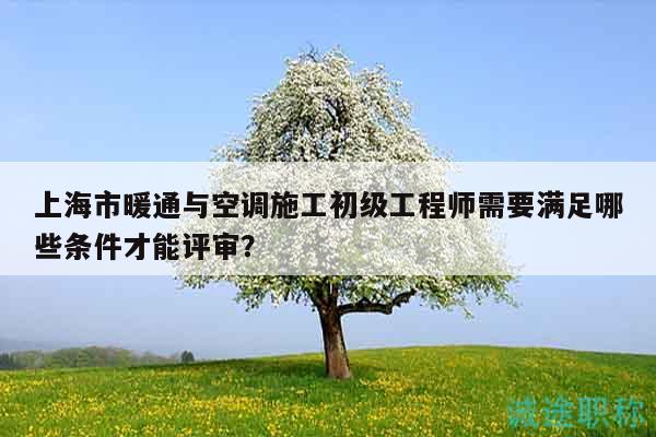 上海市暖通与空调施工初级工程师需要满足哪些条件才能评审？