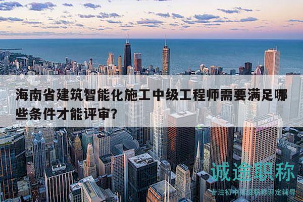 海南省建筑智能化施工中级工程师需要满足哪些条件才能评审？
