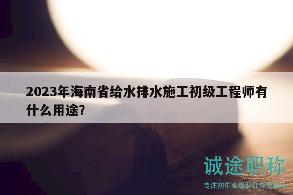 2023年海南省给水排水施工初级工程师有什么用途？
