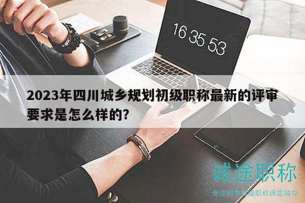 2023年四川城乡规划初级职称最新的评审要求是怎么样的？