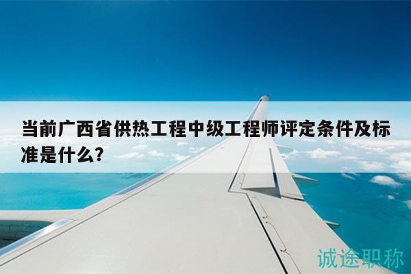 当前广西省供热工程中级工程师评定条件及标准是什么？