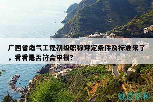 广西省燃气工程初级职称评定条件及标准来了，看看是否符合申报？