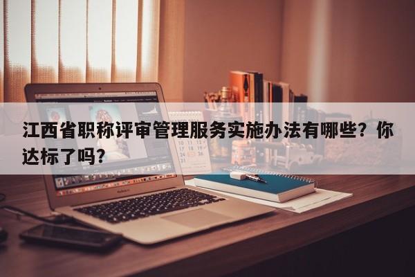 江西省职称评审管理服务实施办法有哪些？你达标了吗？